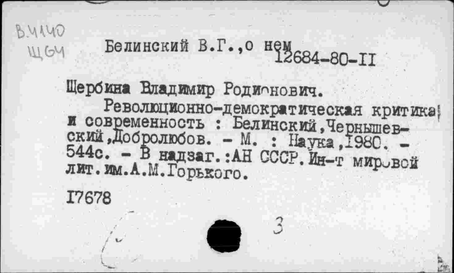 ﻿Белинский В.Г.,0 Н5§684_80_п
Щербина Владимир Родионович.
Революционно-демократическая критика* и современность : Белинский»Чернышевский »Добролюбов. - М. : Наука,1980. -
Ь.,надз»г.;АН СССР.Йи-т мировой лит. им. А. М. Горького.	*
17678